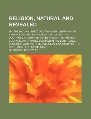 Religion, Natural and Revealed; Or, the Natural Theology and Moral Bearings of Phrenology and Physiology Including the Doctrines Taught and Duties Inculcated Thereby, Compared with Those Enjoined in the Scriptures. Together with the Phrenological Expos...
