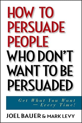 How to Persuade People Who Don't Want to be Persuaded: Get What You Want -- Every Time!