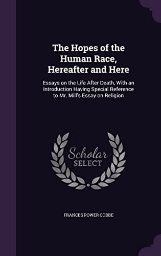 The Hopes of the Human Race, Hereafter and Here: Essays on the Life After Death, With an Introduction Having Special Reference to Mr. Mill's Essay on Religion