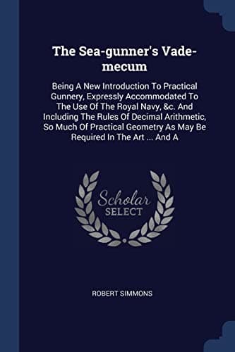 The Sea-gunner's Vade-mecum: Being A New Introduction To Practical Gunnery, Expressly Accommodated To The Use Of The Royal Navy, &c. And Including The ... As May Be Required In The Art ... And A