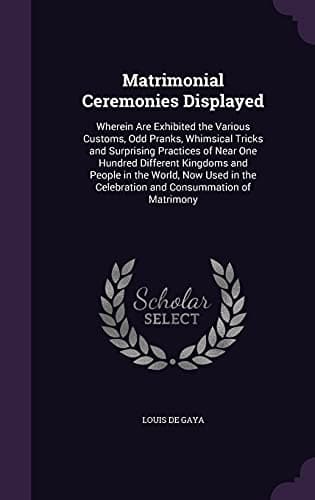 Matrimonial Ceremonies Displayed: Wherein Are Exhibited the Various Customs, Odd Pranks, Whimsical Tricks and Surprising Practices of Near One Hundred ... the Celebration and Consummation of Matrimony