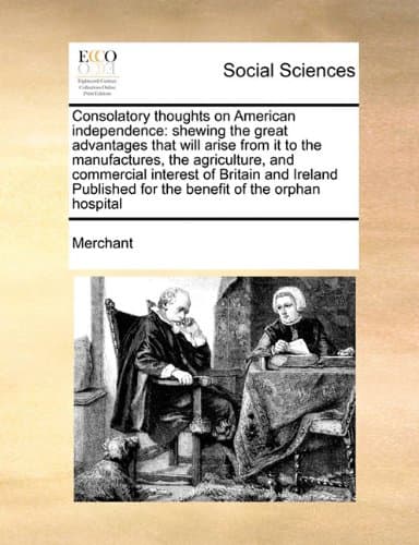 Consolatory thoughts on American independence: shewing the great advantages that will arise from it to the manufactures, the agriculture, and ... for the benefit of the orphan hospital