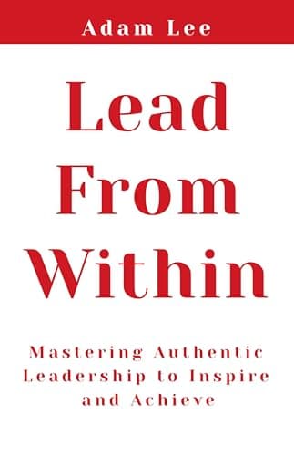 Lead From Within: Mastering Authentic Leadership To Inspire And Achieve